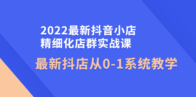 （4153期）2022最新抖音小店精细化店群实战课，最新抖店从0-1系统教学