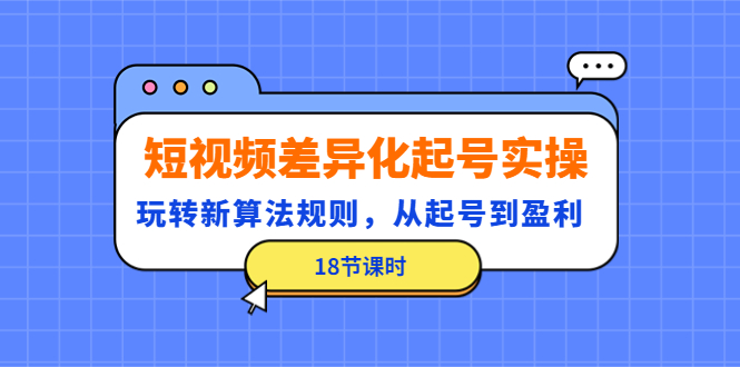 （4490期）短视频差异化起号实操，玩转新算法规则，从起号到盈利（18节课时）