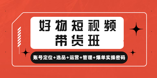 （4613期）好物短视频带货班：账号定位+选品+运营+管理+爆单实操密码！