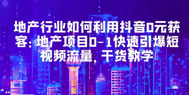 （5549期）地产行业如何利用抖音0元获客：地产项目0-1快速引爆短视频流量，干货教学