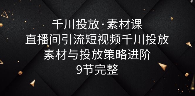 （6018期）千川投放·素材课：直播间引流短视频千川投放素材与投放策略进阶，9节完整