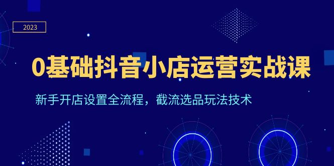 （6260期）0基础抖音小店运营实战课，新手开店设置全流程，截流选品玩法技术