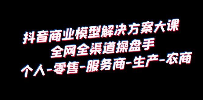 （6352期）抖音商业 模型解决方案大课 全网全渠道操盘手 个人-零售-服务商-生产-农商