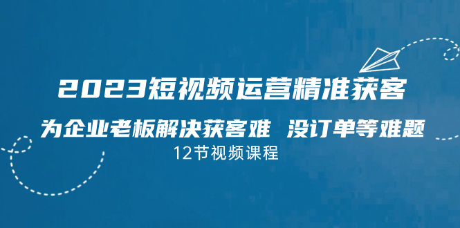 （7130期）2023短视频·运营精准获客，为企业老板解决获客难 没订单等难题（12节课）