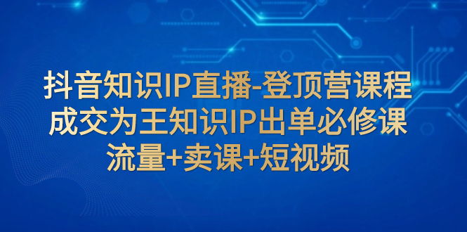 （7731期）抖音知识IP直播-登顶营课程：成交为王知识IP出单必修课  流量+卖课+短视频_80楼网创