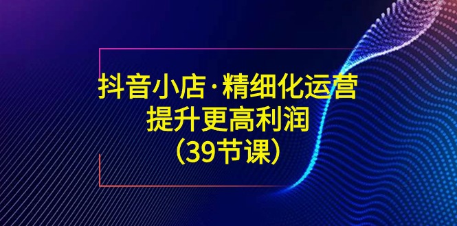 （8850期）抖音小店·精细化运营：提升·更高利润（39节课）_80楼网创