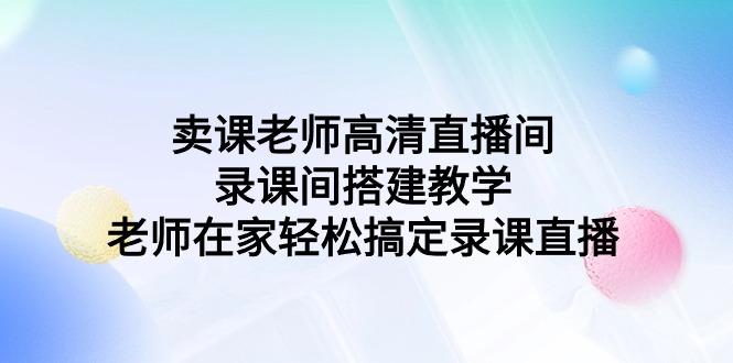 （9314期）卖课老师高清直播间 录课间搭建教学，老师在家轻松搞定录课直播_80楼网创