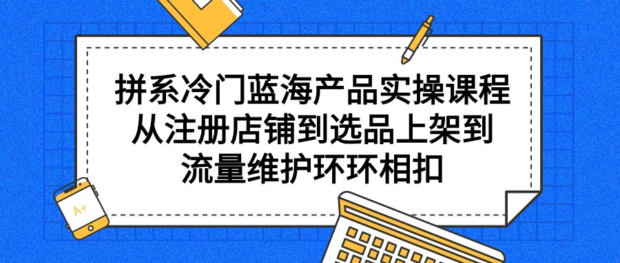 （9527期）拼系冷门蓝海产品实操课程，从注册店铺到选品上架到流量维护环环相扣_80楼网创