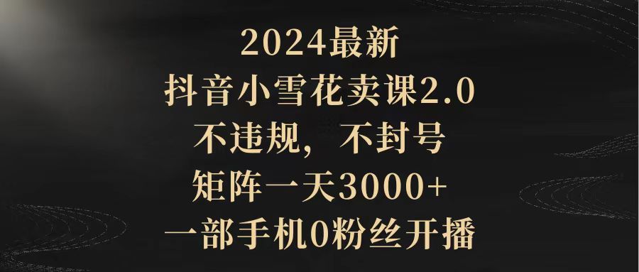 （9639期）2024最新抖音小雪花卖课2.0 不违规 不封号 矩阵一天3000+一部手机0粉丝开播_80楼网创