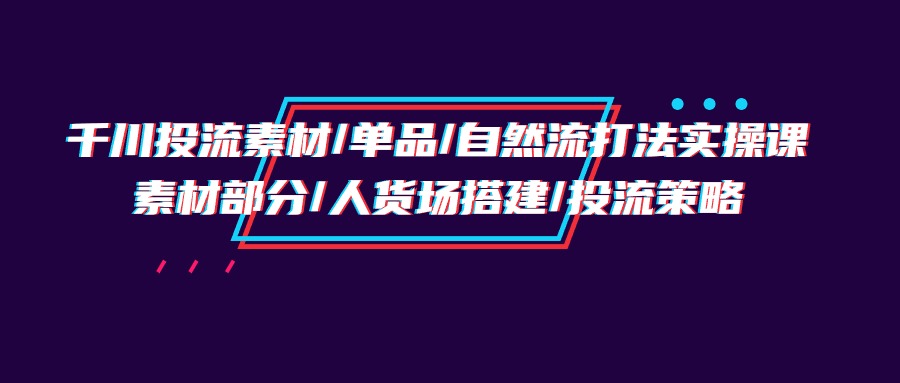 （9908期）千川投流素材/单品/自然流打法实操培训班，素材部分/人货场搭建/投流策略_80楼网创