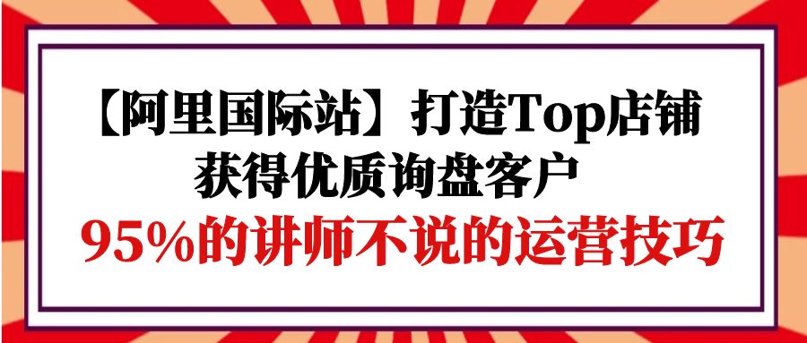 （9976期）【阿里国际站】打造Top店铺-获得优质询盘客户，95%的讲师不说的运营技巧_80楼网创