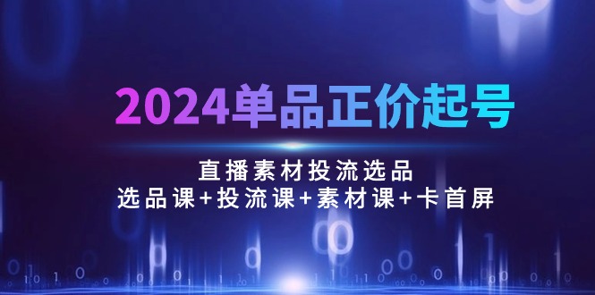 （10297期）2024单品正价起号，直播素材投流选品：选品课+投流课+素材课+卡首屏/100节_80楼网创