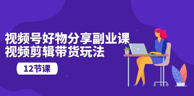 （10316期）视频号好物分享副业课，视频剪辑带货玩法（12节课）_80楼网创