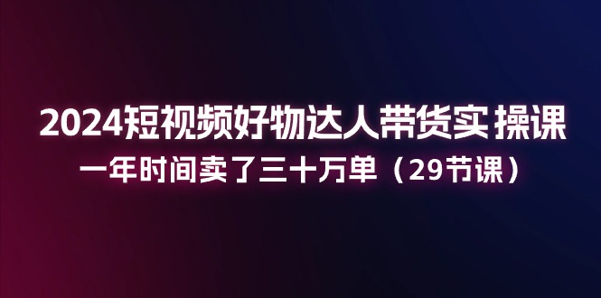 （11289期）2024短视频好物达人带货实操课：一年时间卖了三十万单（29节课）