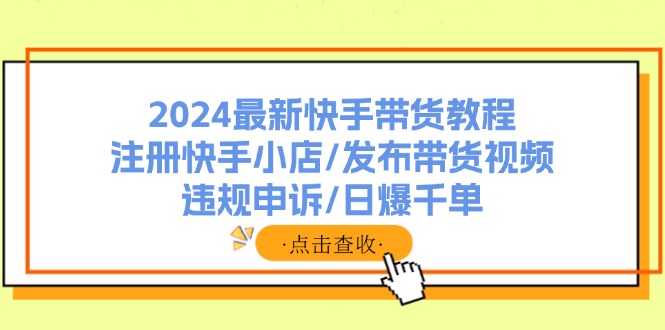 （11938期）2024最新快手带货教程：注册快手小店/发布带货视频/违规申诉/日爆千单