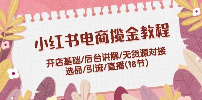 （12063期）小红书电商揽金教程：开店基础/后台讲解/无货源对接/选品/引流/直播(18节)