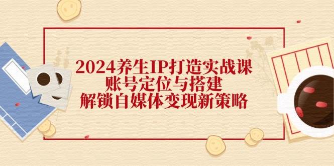 （12259期）2024养生IP打造实战课：账号定位与搭建，解锁自媒体变现新策略