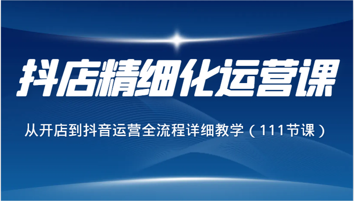 抖店精细化运营课，从开店到抖音运营全流程详细教学（111节课）_80楼网创