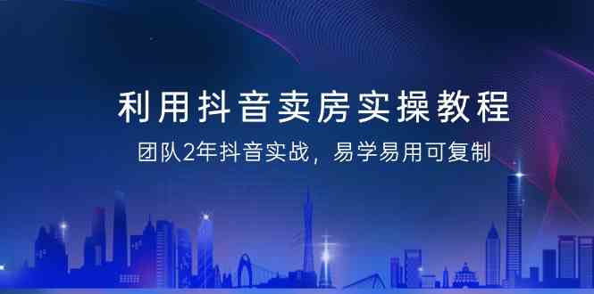 利用抖音卖房实操教程，团队2年抖音实战，易学易用可复制（无水印课程）_80楼网创