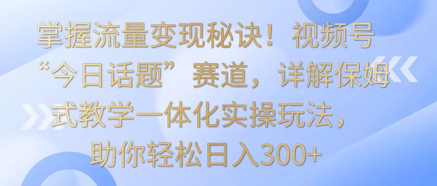 掌握流量变现秘诀！视频号“今日话题”赛道，详解保姆式教学一体化实操玩法，日入300+_80楼网创