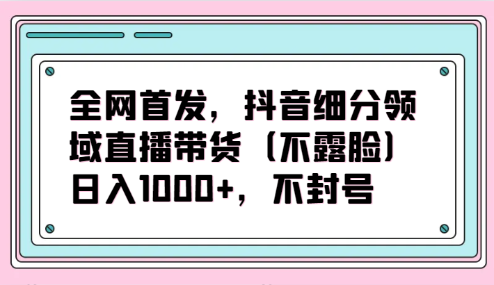 全网首发，抖音细分领域直播带货（不露脸）项目，日入1000+，不封号_80楼网创