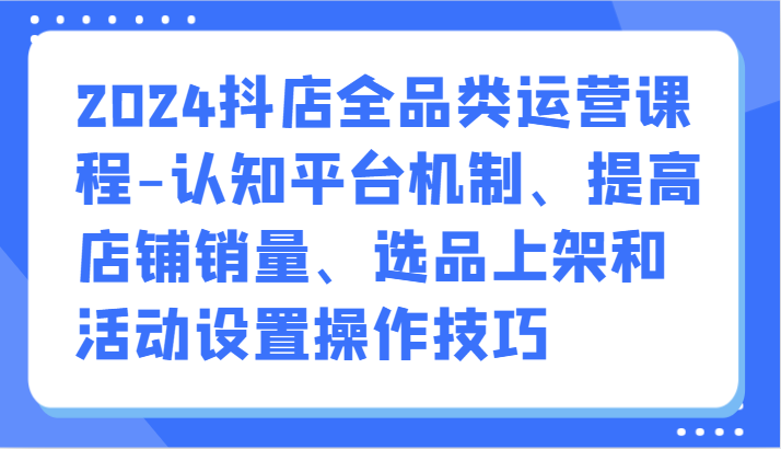 2024抖店全品类运营课程-认知平台机制、提高店铺销量、选品上架和活动设置操作技巧_80楼网创