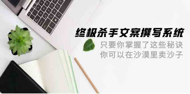 终极杀手文案撰写系统，只要你掌握了这些秘诀，你可以在沙漠里卖沙子（42节课）_80楼网创