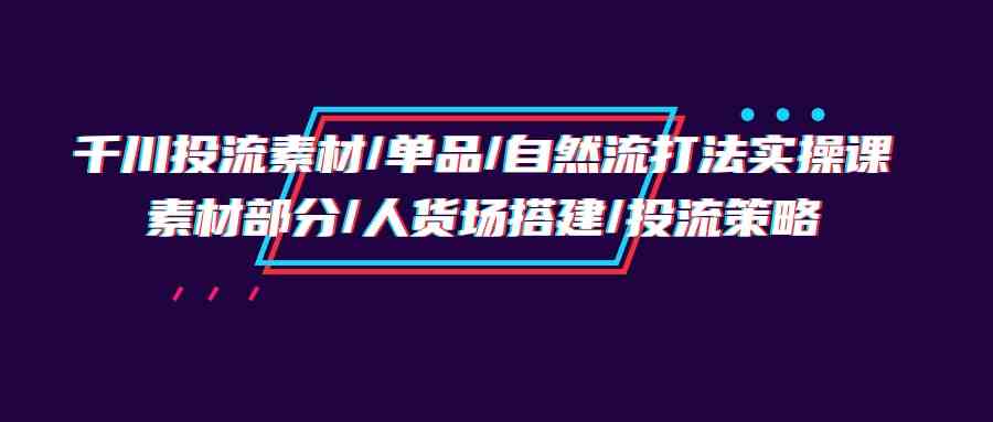 千川投流素材/单品/自然流打法实操培训班，素材部分/人货场搭建/投流策略_80楼网创