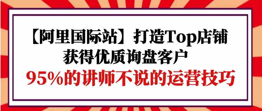 【阿里国际站】打造Top店铺-获得优质询盘客户，95%的讲师不说的运营技巧_80楼网创