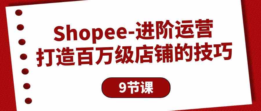 Shopee进阶运营：打造百万级店铺的技巧（9节课）_80楼网创