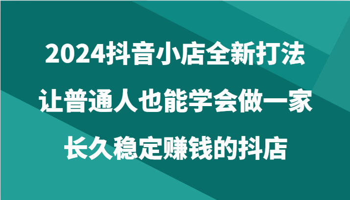 2024抖音小店全新打法，让普通人也能学会做一家长久稳定赚钱的抖店（24节）_80楼网创