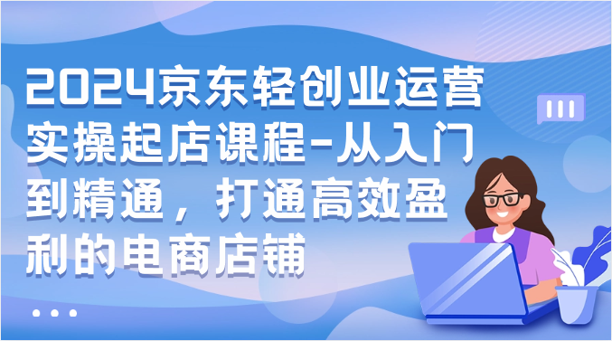 2024京东轻创业运营实操起店课程-从入门到精通，打通高效盈利的电商店铺_80楼网创