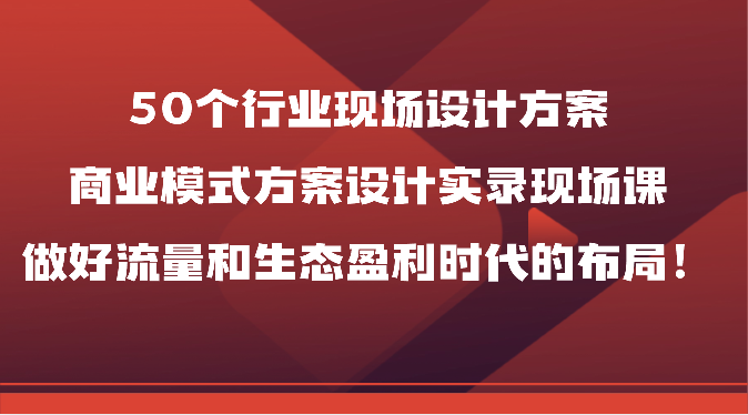 50个行业现场设计方案，商业模式方案设计实录现场课，做好流量和生态盈利时代的布局！_80楼网创