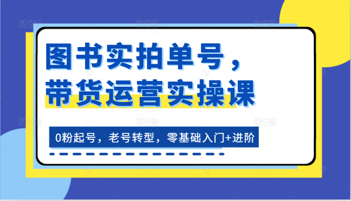 图书实拍单号，带货运营实操课：0粉起号，老号转型，零基础入门+进阶