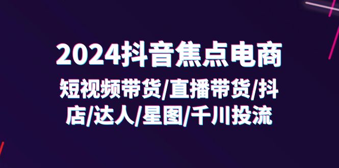 2024抖音焦点电商：短视频带货/直播带货/抖店/达人/星图/千川投流/32节课