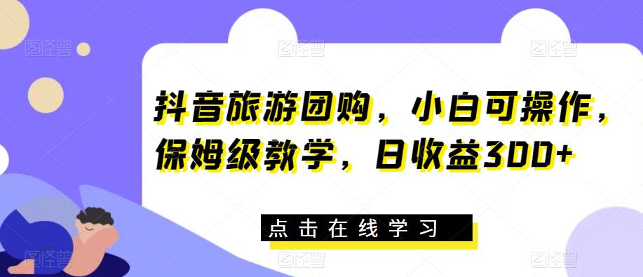 抖音旅游团购，小白可操作，保姆级教学，日收益300+