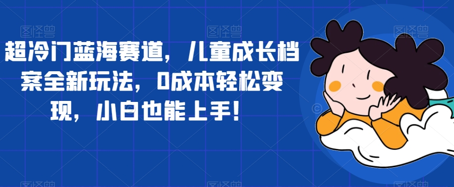 超冷门蓝海赛道，儿童成长档案全新玩法，0成本轻松变现，小白也能上手