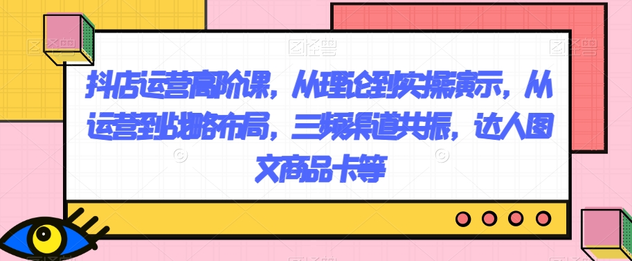 抖店运营高阶课，从理论到实操演示，从运营到战略布局，三频渠道共振，达人图文商品卡等_80楼网创