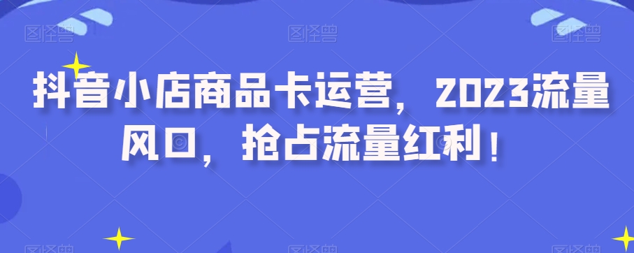 抖音小店商品卡运营，2023流量风口，抢占流量红利！_80楼网创