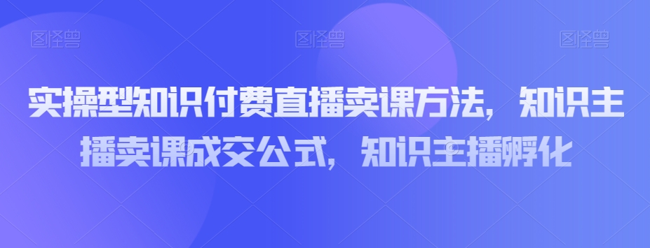 实操型知识付费直播卖课方法，知识主播卖课成交公式，知识主播孵化_80楼网创