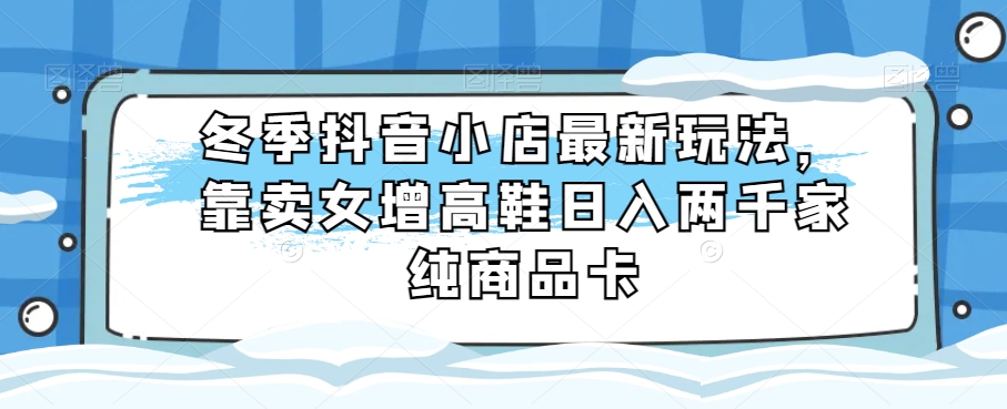 冬季抖音小店最新玩法，靠卖女增高鞋日入两千家纯商品卡_80楼网创