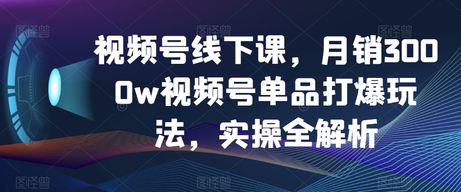 视频号线下课，月销3000w视频号单品打爆玩法，实操全解析_80楼网创