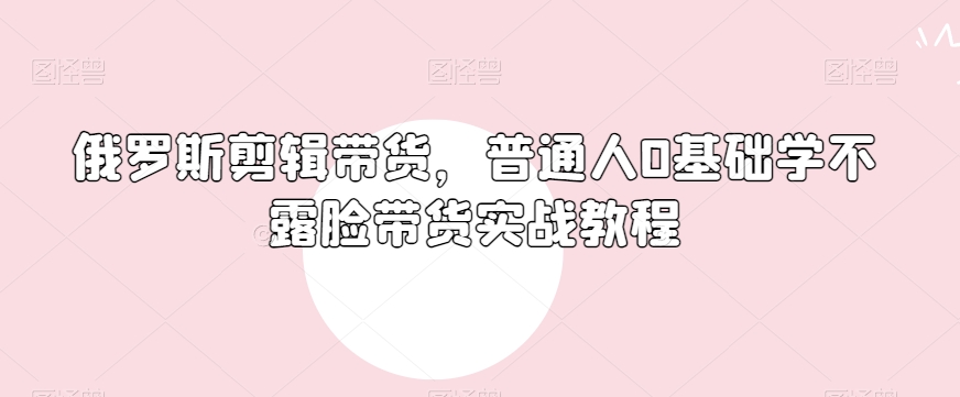 俄罗斯产品剪辑带货，普通人0基础学不露脸带货实战教程_80楼网创