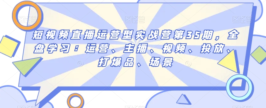 短视频直播运营型实战营第35期，全盘学习：运营、主播、视频、投放、打爆品、场景_80楼网创