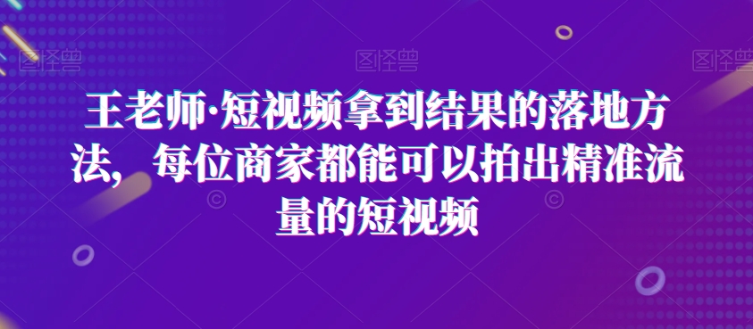 王老师·短视频拿到结果的落地方法，每位商家都能可以拍出精准流量的短视频_80楼网创