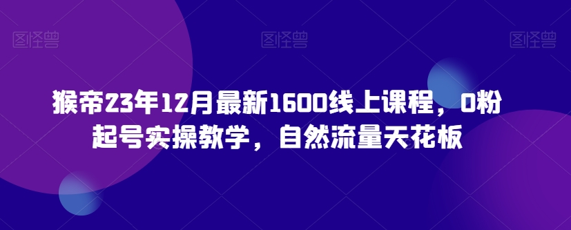 猴帝23年12月最新1600线上课程，0粉起号实操教学，自然流量天花板_80楼网创