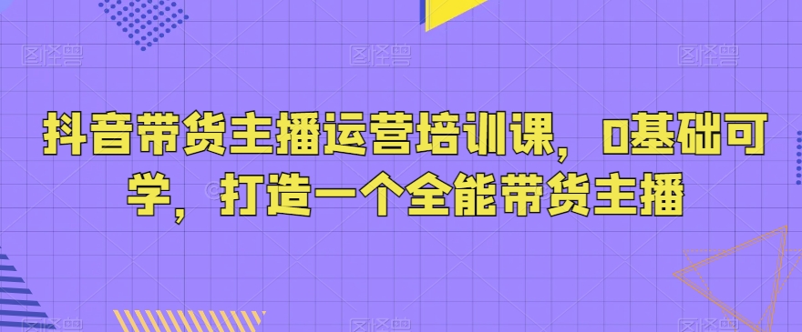 抖音带货主播运营培训课，0基础可学，打造一个全能带货主播_80楼网创