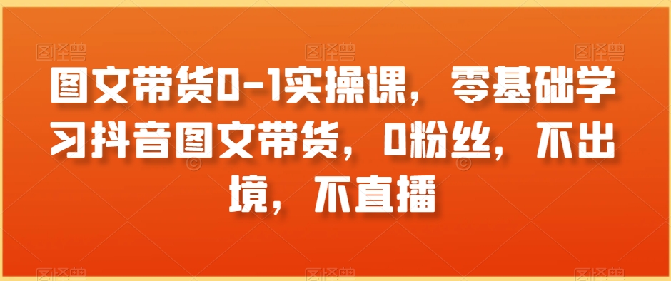 图文带货0-1实操课，零基础学习抖音图文带货，0粉丝，不出境，不直播_80楼网创