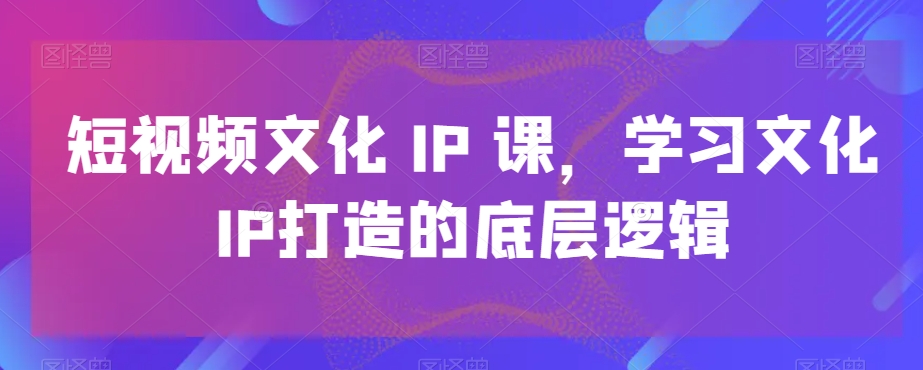 短视频文化IP课，学习文化IP打造的底层逻辑_80楼网创