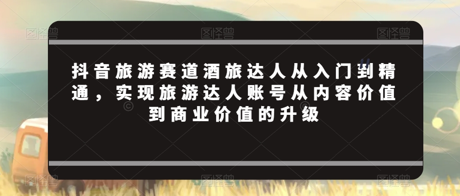 抖音旅游赛道酒旅达人从入门到精通，实现旅游达人账号从内容价值到商业价值的升级_80楼网创